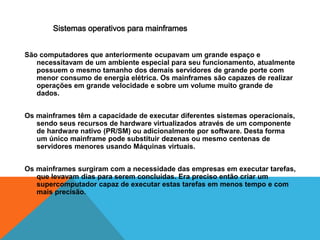 Sistemas operativos para mainframes 
São computadores que anteriormente ocupavam um grande espaço e 
necessitavam de um ambiente especial para seu funcionamento, atualmente 
possuem o mesmo tamanho dos demais servidores de grande porte com 
menor consumo de energia elétrica. Os mainframes são capazes de realizar 
operações em grande velocidade e sobre um volume muito grande de 
dados. 
Os mainframes têm a capacidade de executar diferentes sistemas operacionais, 
sendo seus recursos de hardware virtualizados através de um componente 
de hardware nativo (PR/SM) ou adicionalmente por software. Desta forma 
um único mainframe pode substituir dezenas ou mesmo centenas de 
servidores menores usando Máquinas virtuais. 
Os mainframes surgiram com a necessidade das empresas em executar tarefas, 
que levavam dias para serem concluídas. Era preciso então criar um 
supercomputador capaz de executar estas tarefas em menos tempo e com 
mais precisão. 
 