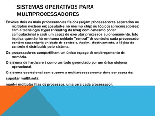 SISTEMAS OPERATIVOS PARA 
MULTIPROCESSADORES 
Envolve dois ou mais processadores físicos (sejam processadores separados ou 
múltiplos núcleos encapsulados no mesmo chip) ou lógicos (processador(es) 
com a tecnologia HyperThreading da Intel) com o mesmo poder 
computacional e cada um capaz de executar processos autonomamente. Isto 
implica que não há nenhuma unidade "central" de controle; cada processador 
contém sua própria unidade de controle. Assim, efectivamente, a lógica de 
controle é distribuída pelo sistema. 
Os processadores compartilham um único espaço de endereçamento de 
memória. 
O sistema de hardware é como um todo gerenciado por um único sistema 
operacional. 
O sistema operacional com suporte a multiprocessamento deve ser capaz de: 
suportar multitarefa; 
manter múltiplas filas de processos, uma para cada processador. 
 