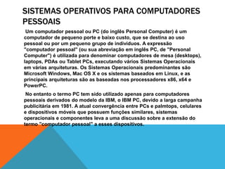 SISTEMAS OPERATIVOS PARA COMPUTADORES 
PESSOAIS 
Um computador pessoal ou PC (do inglês Personal Computer) é um 
computador de pequeno porte e baixo custo, que se destina ao uso 
pessoal ou por um pequeno grupo de indivíduos. A expressão 
"computador pessoal" (ou sua abreviação em inglês PC, de "Personal 
Computer") é utilizada para denominar computadores de mesa (desktops), 
laptops, PDAs ou Tablet PCs, executando vários Sistemas Operacionais 
em várias arquiteturas. Os Sistemas Operacionais predominantes são 
Microsoft Windows, Mac OS X e os sistemas baseados em Linux, e as 
principais arquiteturas são as baseadas nos processadores x86, x64 e 
PowerPC. 
No entanto o termo PC tem sido utilizado apenas para computadores 
pessoais derivados do modelo da IBM, o IBM PC, devido a larga campanha 
publicitária em 1981. A atual convergência entre PCs e palmtops, celulares 
e dispositivos móveis que possuem funções similares, sistemas 
operacionais e componentes leva a uma discussão sobre a extensão do 
termo "computador pessoal" a esses dispositivos. 
 