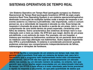 SISTEMAS OPERATIVOS DE TEMPO REAL 
Um Sistema Operativo em Tempo Real (português europeu) ou Sistema 
Operacional de Tempo Real (português brasileiro) (RTOS da sigla anglo-saxónica 
Real Time Operating System) é um sistema operacional/operativo 
destinado à execução de múltiplas tarefas onde o tempo de resposta a um 
evento (externo ou interno) é pré-definido; não importando, como é comum 
pensar-se, se a velocidade de resposta é elevada ou não. Esse tempo de 
resposta é chamado de prazo da tarefa e a perda de um prazo, isto é, o não 
cumprimento de uma tarefa dentro do prazo esperado, caracteriza uma 
falha do sistema. Outra característica dos sistemas de tempo real é a sua 
interação com o meio ao redor. Os STR tem que reagir, dentro de um prazo 
pré-definido, a um estímulo do meio. Por exemplo, em um hospital, o 
sistema que monitora os batimentos cardíacos de um paciente deve avisar 
os médicos caso haja alteração nos batimentos. Outro aspecto importante 
dos STR é a previsibilidade. O sistema é considerado previsível quando 
podemos antecipar seu comportamento independentemente de falhas, 
sobrecargas e variações de hardware. 
Um RTOS facilita a concepção de um sistema em tempo real, mas não 
garante que o resultado final seja um sistema de tempo real, para tal é 
necessário que o programa nele implementado tenha sido corretamente 
desenvolvido. Um RTOS não tem que ter necessariamente um elevado 
débito nas saídas, ou um elevado número de saídas, no entanto, tem que 
garantir que certas tarefas sejam executadas em um determinado intervalo 
de tempo. Um RTOS é mais eficaz e é mais valorizado pela forma previsível 
e rápida na resposta a um evento, do que pela quantidade de dados que 
 