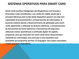 SISTEMAS OPERATIVOS PARA SMART CARD 
Smart cards (cartões inteligentes) são dispositivos com formato e 
dimensões muito semelhantes a um cartão de crédito sendo que a 
principal diferença está no fato deste dispositivo possuir um chip com 
capacidade de processamento e armazenamento de informações. O 
presente material aborda o desenvolvimento de aplicações para smart 
cards objetivando a utilização de dinheiro eletrônico, o armazenamento 
de documentos de forma eletrônica e mecanismos de segurança 
utilizando chaves assimétricas e certificado digital. Os applets, 
programas Java que executam em smart cards foram desenvolvidos 
utilizando-se a tecnologia Java Card que é uma arquitetura que 
possibilita que programas escritos na linguagem Java sejam executados 
nestes pequenos dispositivos. 
 