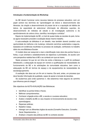 Sessão 2                                            Workshop – Modelo de Auto-Avaliação das Bibliotecas




Introdução e fundamentação do Workshop


   As BE devem funcionar como recursos básicos do processo educativo, com um
papel central nos domínios da “aprendizagem da leitura e desenvolvimento das
literacias, da criação e desenvolvimento do prazer de ler e a aquisição de hábitos de
leitura, da capacidade de seleccionar informação de diferentes suportes, do
desenvolvimento de métodos de estudo e de investigação autónoma e do
aprofundamento da cultura cívica, científica, tecnológica e artística”
  Depois da implementação de BE, a nível de quase todas as escolas do país, torna-
se agora necessário proceder à avaliação desse mesmo trabalho.
   A auto-avaliação da biblioteca é um desafio, mas também deverá constituir uma
oportunidade de melhoria e de mudança, indicando caminhos sustentados e seguros,
baseados em evidências recolhidas no processo de avaliação, verificáveis no trabalho
diário de uma Biblioteca Escolar.
   O modelo deve ser exequível e visar a identificação mais clara dos pontos fracos e
fortes, o que orientará o estabelecimento de objectivos e prioridades, de acordo com
uma perspectiva realista face à BE e ao contexto em que se insere.
   Neste processo há que ter em linha de conta a liderança e o perfil do professor
bibliotecário, a adequação da equipa em número e qualificações às necessidades de
funcionamento da BE e às solicitações da comunidade educativa, bem como a
adequação da BE em termos de espaço e de equipamentos às necessidades da
escola/agrupamento
   A avaliação não deve ser um fim em si mesma. Ela será, antes, um processo que
deve facultar informação de qualidade, capaz de apoiar a tomada de decisões.
   Se soubermos para onde queremos ir, não estaremos mais seguros do caminho
que trilhamos para lá chegar?

São objectivos da AUTO-AVALIAÇÃO das Bibliotecas:

    •      Identificar os pontos fortes e fracos;
    •      Melhorar comportamentos;
    •      Conhecer a ligação entre a BE, a escola e o sucesso educativo;
    •      Avaliar o trabalho da BE e o seu impacto no funcionamento da escola e nas
           aprendizagens;
    •      Repensar práticas;
    •      Redefinir metas;
    •      Interagir com os diferentes órgãos da escola (Conselho Executivo, Conselho
           Geral, Departamentos…);
    •      Analisar o impacto das práticas da BE no contexto escolar;

Formando: João Alves dos Reis                                                                Página 2
 