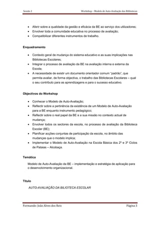 Sessão 2                                        Workshop – Modelo de Auto-Avaliação das Bibliotecas




    •      Aferir sobre a qualidade da gestão e eficácia da BE ao serviço dos utilizadores;
    •      Envolver toda a comunidade educativa no processo de avaliação;
    •      Compatibilizar diferentes instrumentos de trabalho.


Enquadramento

    •      Contexto geral de mudança do sistema educativo e as suas implicações nas
           Bibliotecas Escolares;
    •      Integrar o processo de avaliação da BE na avaliação interna e externa da
           Escola;
    •      A necessidade de existir um documento orientador comum “padrão”, que
           permita avaliar, de forma objectiva, o trabalho das Bibliotecas Escolares – qual
           o seu contributo para as aprendizagens e para o sucesso educativo.


Objectivos do Workshop

    •      Conhecer o Modelo de Auto-Avaliação;
    •      Reflectir sobre a pertinência da existência de um Modelo de Auto-Avaliação
           para a BE enquanto instrumento pedagógico;
    •      Reflectir sobre o real papel da BE e a sua missão no contexto actual de
           mudança;
    •      Envolver todos os sectores da escola, no processo de avaliação da Biblioteca
           Escolar (BE);
    •      Planificar acções conjuntas de participação da escola, no âmbito das
           mudanças que o modelo implica;
    •      Implementar o Modelo de Auto-Avaliação na Escola Básica dos 2º e 3º Ciclos
           de Pataias – Alcobaça.


Temática

    Modelo de Auto-Avaliação da BE – implementação e estratégia de aplicação para
    o desenvolvimento organizacional.



Título

    AUTO-AVALIAÇÃO DA BILIOTECA ESCOLAR




Formando: João Alves dos Reis                                                            Página 3
 