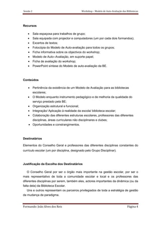 Sessão 2                                         Workshop – Modelo de Auto-Avaliação das Bibliotecas




Recursos

    •      Sala espaçosa para trabalhos de grupo;
    •      Sala equipada com projector e computadores (um por cada dois formandos);
    •      Excertos de textos;
    •      Fotocópia do Modelo de Auto-avaliação para todos os grupos;
    •      Ficha informativa sobre os objectivos do workshop;
    •      Modelo de Auto--Avaliação, em suporte papel;
    •      Ficha de avaliação do workshop;
    •      PowerPoint síntese do Modelo de auto-avaliação da BE.



Conteúdos

    •      Pertinência da existência de um Modelo de Avaliação para as bibliotecas
           escolares;
    •      O Modelo enquanto instrumento pedagógico e de melhoria da qualidade do
           serviço prestado pela BE;
    •      Organização estrutural e funcional;
    •      Integração/ Aplicação à realidade da escola/ biblioteca escolar;
    •      Colaboração das diferentes estruturas escolares, professores das diferentes
           disciplinas, áreas curriculares não disciplinares e clubes;
    • Oportunidades e constrangimentos.



Destinatários

Elementos do Conselho Geral e professores das diferentes disciplinas constantes do
currículo escolar (um por disciplina, designado pelo Grupo Disciplinar).



Justificação da Escolha dos Destinatários

   O Conselho Geral por ser o órgão mais importante na gestão escolar, por ser o
mais representativo de toda a comunidade escolar e local e os professores das
diferentes disciplinas por serem, também eles, actores importantes da dinâmica (ou da
falta dela) da Biblioteca Escolar.
   Uns e outros representam os parceiros privilegiados de toda a estratégia de gestão
da mudança de paradigma.


Formando: João Alves dos Reis                                                             Página 4
 