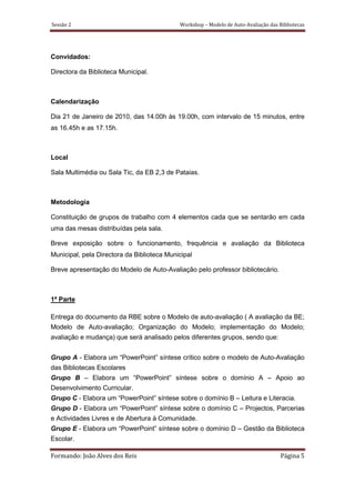 Sessão 2                                    Workshop – Modelo de Auto-Avaliação das Bibliotecas




Convidados:

Directora da Biblioteca Municipal.



Calendarização

Dia 21 de Janeiro de 2010, das 14.00h às 19.00h, com intervalo de 15 minutos, entre
as 16.45h e as 17.15h.



Local

Sala Multimédia ou Sala Tic, da EB 2,3 de Pataias.



Metodologia

Constituição de grupos de trabalho com 4 elementos cada que se sentarão em cada
uma das mesas distribuídas pela sala.

Breve exposição sobre o funcionamento, frequência e avaliação da Biblioteca
Municipal, pela Directora da Biblioteca Municipal

Breve apresentação do Modelo de Auto-Avaliação pelo professor bibliotecário.



1ª Parte

Entrega do documento da RBE sobre o Modelo de auto-avaliação ( A avaliação da BE;
Modelo de Auto-avaliação; Organização do Modelo; implementação do Modelo;
avaliação e mudança) que será analisado pelos diferentes grupos, sendo que:


Grupo A - Elabora um “PowerPoint” síntese crítico sobre o modelo de Auto-Avaliação
das Bibliotecas Escolares
Grupo B – Elabora um “PowerPoint” síntese sobre o domínio A – Apoio ao
Desenvolvimento Curricular.
Grupo C - Elabora um “PowerPoint” síntese sobre o domínio B – Leitura e Literacia.
Grupo D - Elabora um “PowerPoint” síntese sobre o domínio C – Projectos, Parcerias
e Actividades Livres e de Abertura à Comunidade.
Grupo E - Elabora um “PowerPoint” síntese sobre o domínio D – Gestão da Biblioteca
Escolar.

Formando: João Alves dos Reis                                                        Página 5
 