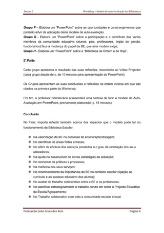 Sessão 2                                         Workshop – Modelo de Auto-Avaliação das Bibliotecas




Grupo F – Elabora um “PowerPoint” sobre as oportunidades e constrangimentos que
poderão advir da aplicação deste modelo de auto-avaliação.
Grupo G - Elabora um “PowerPoint” sobre a participação e o contributo dos vários
membros da comunidade educativa (alunos, pais, professores, órgão de gestão,
funcionários) face à mudança do papel da BE, que este modelo exige;
Grupo H - Elabora um “PowerPoint” sobre a “Biblioteca de Ontem e de Hoje”.


2ª Parte


Cada grupo apresenta o resultado das suas reflexões, recorrendo ao Vídeo Projector
(cada grupo dispõe de c. de 10 minutos para apresentação do PowerPoint).


Os Grupos apresentam as suas conclusões e reflexões na ordem inversa em que são
citados na primeira parte do Workshop.


Por fim, o professor bibliotecário apresentará uma síntese de todo o modelo de Auto-
Avaliação em PowerPoint, previamente elaborado (c. 15 minutos)


Conclusão

No Final, importa reflectir também acerca dos impactos que o modelo pode ter no
funcionamento da Biblioteca Escolar:


           Na valorização da BE no processo de ensino/aprendizagem;
           No identificar de áreas fortes e fracas;
           No aferir de eficácia dos serviços prestados e o grau de satisfação dos seus
           utilizadores;
           Na ajuda no desenvolver de novas estratégias de actuação;
           No reorientar de práticas e processos;
           Na melhoria dos seus serviços;
           No reconhecimento da importância da BE no contexto escolar (ligação ao
           currículo e ao sucesso educativo dos alunos);
           No avaliar do trabalho colaborativo entre a BE e os professores;
           No planificar estrategicamente o trabalho, tendo em conta o Projecto Educativo
           da Escola/Agrupamento;
           No Trabalho colaborativo com toda a comunidade escolar e local.



Formando: João Alves dos Reis                                                             Página 6
 