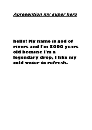 Apresention my super hero
hello! My name is god of
rivers and I'm 3000 years
old because I'm a
legendary drop, I like my
cold water to refresh.
 