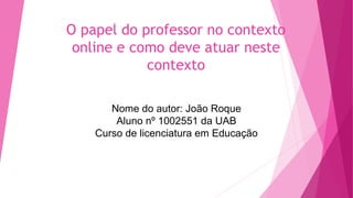 O papel do professor no contexto
online e como deve atuar neste
contexto
Nome do autor: João Roque
Aluno nº 1002551 da UAB
Curso de licenciatura em Educação
 