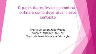 O papel do professor no contexto
online e como deve atuar neste
contexto
Nome do autor: João Roque
Aluno nº 1002551 da UAB
Curso de licenciatura em Educação
 