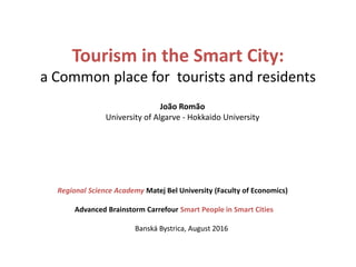 Tourism in the Smart City:
a Common place for tourists and residents
João Romão
University of Algarve - Hokkaido University
Regional Science Academy Matej Bel University (Faculty of Economics)
Advanced Brainstorm Carrefour Smart People in Smart Cities
Banská Bystrica, August 2016
 