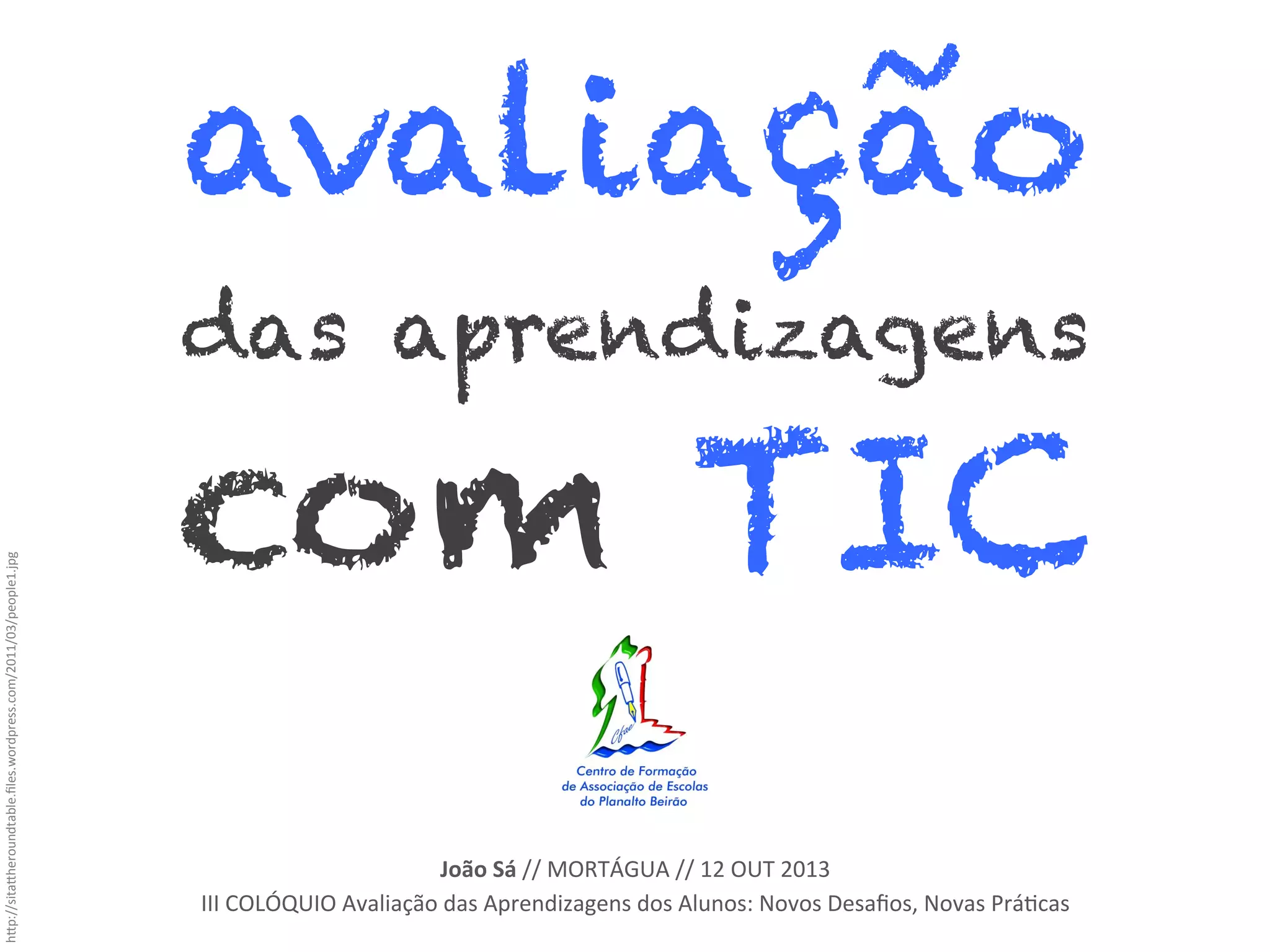 avaliação
h"p://sita"heroundtable.ﬁles.wordpress.com/2011/03/people1.jpg	
  

das aprendizagens

com TIC	
  
João	
  Sá	
  //	
  MORTÁGUA	
  //	
  12	
  OUT	
  2013	
  
III	
  COLÓQUIO	
  Avaliação	
  das	
  Aprendizagens	
  dos	
  Alunos:	
  Novos	
  Desaﬁos,	
  Novas	
  Prá_cas	
  

 