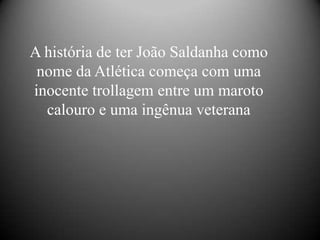 A história de ter João Saldanha como
 nome da Atlética começa com uma
inocente trollagem entre um maroto
  calouro e uma ingênua veterana
 