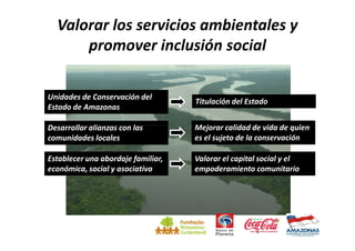 Valorar los servicios ambientales y
      promover inclusión social

Unidades de Conservación del
                                    Titulación del Estado
Estado de Amazonas

Desarrollar alianzas con las        Mejorar calidad de vida de quien
comunidades locales                 es el sujeto de la conservación

Establecer una abordaje familiar,   Valorar el capital social y el
económica, social y asociativa      empoderamiento comunitario
 