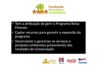 • Tem a atribuição de gerir o Programa Bolsa
  Floresta
• Captar recursos para garantir a expansão do
  programa
• Desenvolver e gerenciar os serviços e
  produtos ambientais provenientes das
  Unidades de Conservação
 