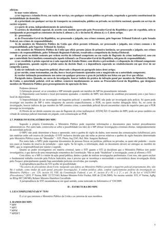 5
oficiem;
b) usar vestes talares;
c) ter ingresso e trânsito livres, em razão de serviço, em qualquer recinto público ou privado, respeitada a garantia constitucional da
inviolabilidade do domicílio;
d) a prioridade em qualquer serviço de transporte ou comunicação, público ou privado, no território nacional, quando em serviço de
caráter urgente;
e) o porte de arma, independentemente de autorização;
f) carteira de identidade especial, de acordo com modelo aprovado pelo Procurador-Geral da República e por ele expedida, nela se
consignando as prerrogativas constantes do inciso I, alíneas c, d e e do inciso II, alíneas d, e e f, deste artigo;
II - processuais:
a) do Procurador-Geral da República, ser processado e julgado, nos crimes comuns, pelo Supremo Tribunal Federal e pelo Senado
Federal, nos crimes de responsabilidade;
b) do membro do Ministério Público da União que oficie perante tribunais, ser processado e julgado, nos crimes comuns e de
responsabilidade, pelo Superior Tribunal de Justiça;
c) do membro do Ministério Público da União que oficie perante juízos de primeira instância, ser processado e julgado, nos crimes
comuns e de responsabilidade, pelos Tribunais Regionais Federais, ressalvada a competência da Justiça Eleitoral;
d) ser preso ou detido somente por ordem escrita do tribunal competente ou em razão de flagrante de crime inafiançável, caso em
que a autoridade fará imediata comunicação àquele tribunal e ao Procurador-Geral da República, sob pena de responsabilidade;
e) ser recolhido à prisão especial ou à sala especial de Estado-Maior, com direito a privacidade e à disposição do tribunal competente
para o julgamento, quando sujeito a prisão antes da decisão final; e a dependência separada no estabelecimento em que tiver de ser
cumprida a pena;
f) não ser indiciado em inquérito policial, observado o disposto no parágrafo único deste artigo;
g) ser ouvido, como testemunhas, em dia, hora e local previamente ajustados com o magistrado ou a autoridade competente;
h) receber intimação pessoalmente nos autos em qualquer processo e grau de jurisdição nos feitos em que tiver que oficiar.
Parágrafo único. Quando, no curso de investigação, houver indício da prática de infração penal por membro do Ministério Público
da União, a autoridade policial, civil ou militar, remeterá imediatamente os autos ao Procurador-Geral da República, que designará
membro do Ministério Público para prosseguimento da apuração do fato.
Podemos destacar:
1) Intimação pessoal: só se considera o MP intimado quando um membro do MP for pessoalmente intimado.
2) Depoimento com horário e local previamente ajustados: o membro do MPU tem direito de combinar previamente com o juiz hora e
local do depoimento.
3) Impossibilidade de ser investigado em inquérito policial: o membro do MPU não pode ser investigado pela polícia. Só quem pode
investigar um membro do MP é outro integrante da carreira (especificamente, o PGR, ou quem receber delegação dele). Se, no curso da
investigação, houver indícios de que membro do MP cometeu crime, a autoridade policial deverá encaminhar cópia do inquérito para que o PGR
prossiga na investigação.
4) Direito de ser detido somente em caso de flagrante de crime inafiançável. ATENÇÃO: O membro do MPU pode ser preso também em
virtude de sentença judicial transitada em julgado, com comunicação ao PGR.
2.7. PODER INVESTIGATÓRIO DO MPU
Segundo a própria Constituição, o Ministério Público pode requisitar informações e documentos para instruir procedimentos
administrativos. Por outro lado, controverte-se sobre a possibilidade (ou não) de o MP efetuar investigações criminais diretas, independentemente
da autoridade policial.
O MPU não pode determinar a busca e apreensão, nem a quebra do sigilo de dados, nem mesma das comunicações (telefônicas), pois
tais matérias estão sob reserva de jurisdição. O STF inclusive decidiu que são nulas as provas relativas a quebra de sigilo bancário determinado
pelo Ministério Público (caso do “Mensalão” – STF, Pleno, Inq 2245, Rel. Min. Joaquim Barbosa).
Por outro lado, o MPU pode requisitar documentos de pessoas físicas ou jurídicas, públicas ou privadas, as quais não poderão – exceto
nos casos já listados de reserva de jurisdição – opor sigilo. Se há sigilo, a informação, dado ou documento deverá ser entregue ao membro do
MPU, que se responsabilizará por manter o segredo.
Quanto ao poder investigatório em matéria criminal, tanto o STF quanto o STJ já decidiram que o Ministério Público tem poder
investigatório, o que deriva de uma interpretação sistemática da Constituição. Não se pode “feudalizar” a investigação, como já afirmou o STJ.
Com efeito, se o MP é o titular da ação penal pública, detém o poder de realizar investigações preliminares. Com isso, não quero excluir
o fundamental trabalho exercido pela Polícia Judiciária, mas é preciso que se reconheça a necessidade e conveniência dessa investigação direta
pelo Parquet, principalmente quando haja autoridades policiais envolvidas, por exemplo.
A jurisprudência pacífica do STJ acolhe tal possibilidade:
“Na esteira de precedentes desta Corte, malgrado seja defeso ao Ministério Público presidir o inquérito policial propriamente dito, não
lhe é vedado, como titular da ação penal, proceder investigações. A ordem jurídica, aliás, confere explicitamente poderes de investigação ao
Ministério Público - art. 129, incisos VI, VIII, da Constituição Federal, e art. 8º, incisos II e IV, e § 2º, e art. 26 da Lei nº 8.625/1993
(Precedentes).” (STJ, 5ª Turma, RHC 22.727/GO, Relator Ministro Felix Fischer, DJE de 22.06.2009). No mesmo sentido: STJ, 6ª Turma, AgRg
no REsp 887.240/MG, Relator Ministro Hamilton Carvalhido.
A jurisprudência do STF encaminhou-se em igual sentido, como noticiado no Informativo nº 538/2009.
II – ESTRUTURA DO MPU
1. LEI COMPLEMENTAR Nº 75/93
É a Lei que estrutura o Ministério Público da União e as carreiras de seus membros.
2. RAMOS DO MPU
* MPF
* MPT
* MPM
* MPDFT
 