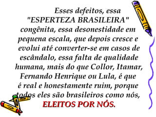 Esses defeitos, essa  "ESPERTEZA BRASILEIRA"  congênita, essa desonestidade em  pequena escala, que depois cresce e  evolui até converter-se em casos de escândalo, essa falta de qualidade humana, mais do que Collor, Itamar,  Fernando Henrique ou Lula, é que  é real e honestamente ruim, porque  todos eles são brasileiros como nós,  ELEITOS POR NÓS. 
