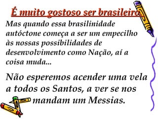 É muito gostoso ser brasileiro.  Mas quando essa brasilinidade  autóctone começa a ser um empecilho às nossas possibilidades de  desenvolvimento como Nação, aí a  coisa muda...  Não esperemos acender uma vela  a todos os Santos, a ver se nos  mandam um Messias.  