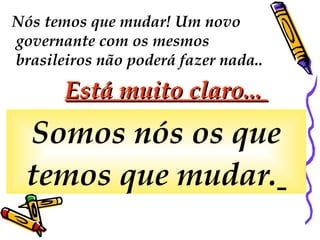 Nós temos que mudar! Um novo governante com os mesmos brasileiros não poderá fazer nada..  Está muito claro...  Somos nós os que temos que mudar.   