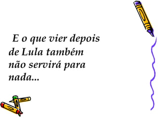   E o que vier depois  de Lula também  não servirá para nada...  