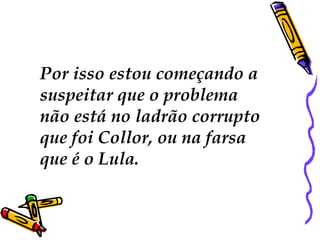 Por isso estou começando a  suspeitar que o problema  não está no ladrão corrupto que foi Collor, ou na farsa  que é o Lula.  