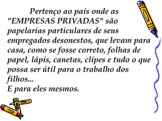 Pertenço ao país onde as  "EMPRESAS PRIVADAS"  são papelarias particulares de seus empregados desonestos, que levam para casa, como se fosse correto, folhas de papel, lápis, canetas, clipes e tudo o que possa ser útil para o trabalho dos filhos...  E para eles mesmos.  