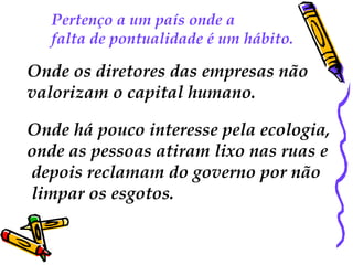 Pertenço a um país onde a  falta de pontualidade é um hábito.  Onde os diretores das empresas não  valorizam o capital humano.  Onde há pouco interesse pela ecologia,  onde as pessoas atiram lixo nas ruas e depois reclamam do governo por não limpar os esgotos. 