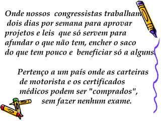 Onde nossos  congressistas trabalham dois dias por semana para aprovar  projetos e leis  que só servem para  afundar o que não tem, encher o saco  do que tem pouco e  beneficiar só a alguns. Pertenço a um país onde as carteiras de motorista e os certificados médicos podem ser "comprados", sem fazer nenhum exame.  