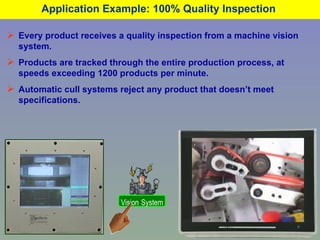 Application Example: 100% Quality Inspection  Every product receives a quality inspection from a machine vision system. Products are tracked through the entire production process, at speeds exceeding 1200 products per minute. Automatic cull systems reject any product that doesn’t meet specifications. Vision   System 