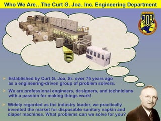 Who We Are…The Curt G. Joa, Inc. Engineering Department Established by Curt G. Joa, Sr. over 75 years ago as a engineering-driven group of problem solvers. We are professional engineers, designers, and technicians with a passion for making things work! Widely regarded as the industry leader, we practically invented the market for disposable sanitary napkin and diaper machines. What problems can we solve for you? 