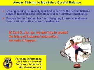Always Striving to Maintain a Careful Balance Joa engineering is uniquely qualified to achieve the perfect balance between bleeding-edge technology and conservative sensibilities. Concern for the “bottom line” and designing for user-friendliness rounds out our suite of core competencies. At Curt G. Joa, Inc. we don’t try to predict the future of industrial automation, we make it happen! For more information, visit Joa on the web! Point your browser to  http://www.joa.com 