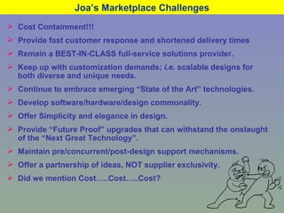 Joa’s Marketplace Challenges Cost Containment!!! Provide fast customer response and shortened delivery times Remain a BEST-IN-CLASS full-service solutions provider. Keep up with customization demands;  i.e.  scalable designs for both diverse and unique needs. Continue to embrace emerging “State of the Art” technologies. Develop software/hardware/design commonality. Offer Simplicity and elegance in design. Provide “Future Proof” upgrades that can withstand the onslaught of the “Next Great Technology”. Maintain pre/concurrent/post-design support mechanisms. Offer a partnership of ideas, NOT supplier exclusivity. Did we mention Cost…..Cost…..Cost? 