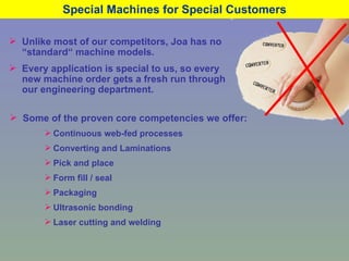 Special Machines for Special Customers Unlike most of our competitors, Joa has no “standard“ machine models. Every application is special to us, so every new machine order gets a fresh run through our engineering department. Some of the proven core competencies we offer: Continuous web-fed processes Converting and Laminations Pick and place Form fill / seal Packaging Ultrasonic bonding Laser cutting and welding 