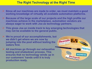 The Right Technology at the Right Time Since all our machines are made to order, we must maintain a good working knowledge of virtually all available automation platforms. Because of the large scale of our projects and the high profile our machines achieve in the marketplace, automation vendors are always eager to work with Joa as technology partners. This gives Joa an inside track to key emerging technologies that may not be available to the general public. We’re proud of our accomplishments, but we didn’t get where we are now by jumping into the pool without testing the waters first. All machines go through our exhaustive testing and shakedown process. This ensures that no technology winds up in our customers’ hands until it is truly production ready. 