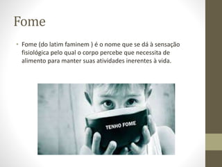 Fome 
• Fome (do latim faminem ) é o nome que se dá à sensação 
fisiológica pelo qual o corpo percebe que necessita de 
alimento para manter suas atividades inerentes à vida. 
 