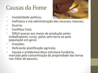 Causas da Fome 
• Instabilidade política; 
• Ineficácia e má administração dos recursos naturais; 
• Guerra; 
• Conflitos Civis; 
• Difícil acesso aos meios de produção pelos 
trabalhadores rurais, pelos sem-terra ou pela 
população em geral; 
• Invasões; 
• Deficiente planificação agrícola; 
• Injusta e antidemocrática estrutura fundiária, 
marcada pela concentração da propriedade das terras 
nas mãos de poucos; 
 