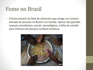 Fome no Brasil 
• A fome provém da falta de alimentos que atinge um número 
elevado de pessoas no Brasil e no mundo. Apesar dos grandes 
avanços econômicos, sociais, tecnológicos, a falta de comida 
para milhares de pessoas no Brasil continua. 
 