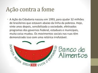 Ação contra a fome 
• A Ação da Cidadania nasceu em 1993, para ajudar 32 milhões 
de brasileiros que estavam abaixo da linha da pobreza. Hoje, 
vinte anos depois, sensibilizada a sociedade, efetivados 
programas dos governos Federal, estaduais e municipais, 
muita coisa mudou. Os movimentos sociais nas ruas têm 
demonstrado isso com uma retórica irrefutável. 
 