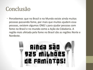 Conclusão 
• Percebemos que no Brasil e no Mundo existe ainda muitas 
pessoas passando fome, por mais que muitos ajudem essa 
pessoas, existem algumas ONG´s para ajudar pessoas com 
fome no Brasil e no mundo como a Ação da Cidadania. A 
região mais afetada pela fome no Brasil são as regiões Norte e 
Nordeste. 
 