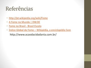 Referências 
• http://pt.wikipedia.org/wiki/Fome 
• A Fome no Mundo | DW.DE 
• Fome no Brasil - Brasil Escola 
• Índice Global da Fome – Wikipédia, a enciclopédia livre 
http://www.acaodacidadania.com.br/ 

