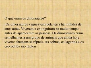 O que eram os dinossauros? 
●Os dinossauros vagueavam pela terra há milhões de 
anos atrás. Viveram e extinguiram-se muito tempo 
antes de aparecerem as pessoas. Os dinossauros eram 
semelhantes a um grupo de animais que ainda hoje 
vivem: chamam-se répteis. As cobras, os lagartos e os 
crocodilos são répteis. 
 