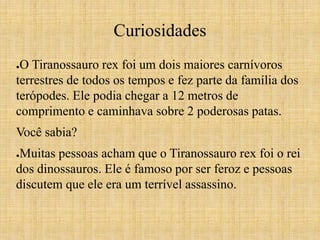 Curiosidades 
●O Tiranossauro rex foi um dois maiores carnívoros 
terrestres de todos os tempos e fez parte da família dos 
terópodes. Ele podia chegar a 12 metros de 
comprimento e caminhava sobre 2 poderosas patas. 
Você sabia? 
●Muitas pessoas acham que o Tiranossauro rex foi o rei 
dos dinossauros. Ele é famoso por ser feroz e pessoas 
discutem que ele era um terrível assassino. 
 