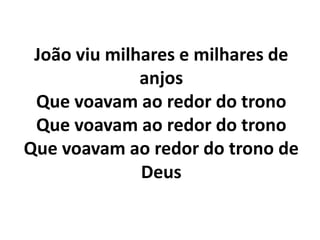 João viu milhares e milhares de
anjos
Que voavam ao redor do trono
Que voavam ao redor do trono
Que voavam ao redor do trono de
Deus
 