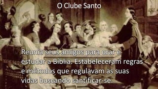 O Clube Santo
Reunia seus amigos para orar e
estudar a Bíblia. Estabeleceram regras
e métodos que regulavam as suas
vidas buscando santificar-se.
 
