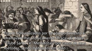 Foram ridicularizados por tal comportamento e
chamavam-lhes ironicamente "Traças da Bíblia",
"Clube Santo" e "Metodistas“ por causa de seus
métodos, sendo dedicados em tudo.
 