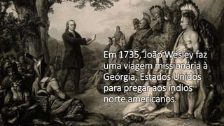 Em 1735, João Wesley faz
uma viagem missionária à
Geórgia, Estados Unidos
para pregar aos índios
norte americanos.
 