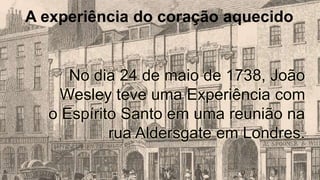 A experiência do coração aquecido
No dia 24 de maio de 1738, João
Wesley teve uma Experiência com
o Espírito Santo em uma reunião na
rua Aldersgate em Londres.
 