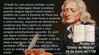 Relato do
“Diário de Wesley”
24 de maio de 1738
“À tarde fui, com pouca vontade, a uma
reunião na Aldersgate Street (Londres);
quando cheguei alguém estava lendo o
prefácio de Lutero à Epístola de Paulo aos
Romanos. Cerca das vinte horas e quarenta
e cinco minutos, enquanto ele descrevia a
mudança que Deus opera no coração
mediante a fé em Cristo, senti o meu
coração estranhamente aquecido. Eu senti
que agora confiava realmente em Cristo,
somente em Cristo, para salvação: e me foi
dada a segurança de que Cristo havia
perdoado os meus pecados, sim, os meus,
e que eu estava salvo da lei do pecado e da
morte.”
 