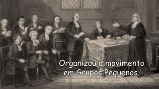 Organizou o movimento
em Grupos Pequenos.
 