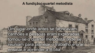 A fundição: quartel metodista
Um lugar onde antes se fabricavam
canhões e pessoas eram exploradas,
tornou-se o quartel metodista onde se
reuniam para planejar o trabalho e orar,
ensinar e aprender a Bíblia.
 