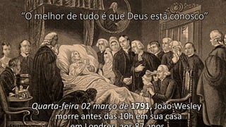 “O melhor de tudo é que Deus está conosco”
Quarta-feira 02 março de 1791, João Wesley
morre antes das 10h em sua casa
 